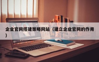 长沙企业官网搭建策略网站（建立企业官网的作用）