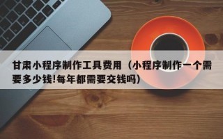 长沙甘肃小程序制作工具费用（小程序制作一个需要多少钱!每年都需要交钱吗）