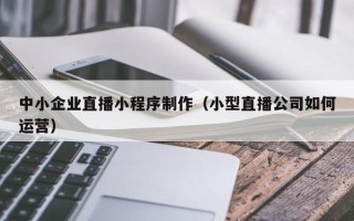 长沙中小企业直播小程序制作（小型直播公司如何运营）