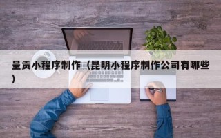 长沙呈贡小程序制作（昆明小程序制作公司有哪些）