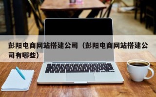 长沙彭阳电商网站搭建公司（彭阳电商网站搭建公司有哪些）