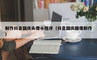 长沙制作抖音国庆头像小程序（抖音国庆图像制作）