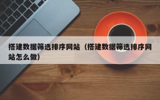 长沙搭建数据筛选排序网站（搭建数据筛选排序网站怎么做）