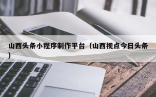 长沙山西头条小程序制作平台（山西视点今日头条）